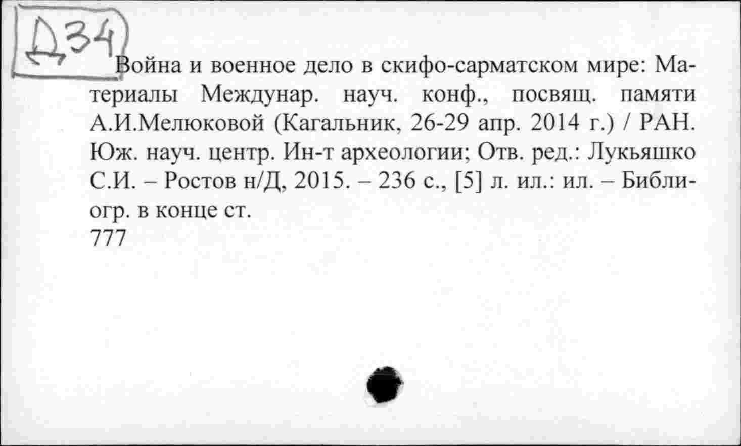 ﻿
ойна и военное дело в скифо-сарматском мире: Ма-
териалы Междунар. науч, конф., посвящ. памяти
А.И.Мелюковой (Кагальник, 26-29 апр. 2014 г.) / РАН.
Юж. науч, центр. Ин-т археологии; Отв. ред.: Лукьяшко С.И. - Ростов н/Д, 2015. - 236 с., [5] л. ил.: ил. - Библи-
огр. в конце ст.
777